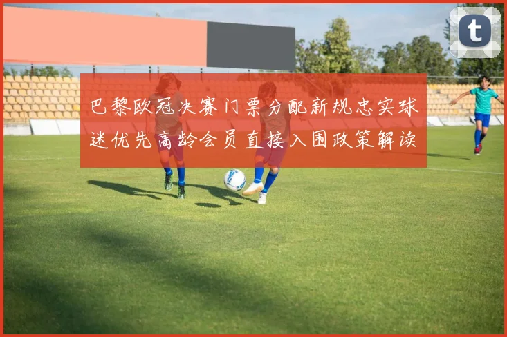 巴黎欧冠决赛门票分配新规忠实球迷优先高龄会员直接入围政策解读