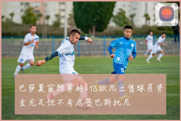 巴萨夏窗预算超1亿欧元出售球员资金充足但不考虑签巴斯托尼