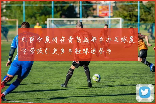 巴萨今夏将在青岛成都举办足球夏令营吸引更多年轻球迷参与