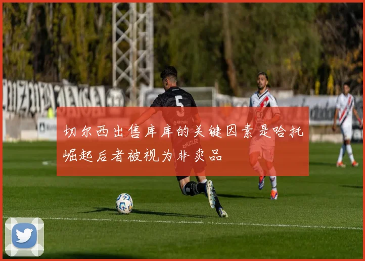 切尔西出售库库的关键因素是哈托崛起后者被视为非卖品