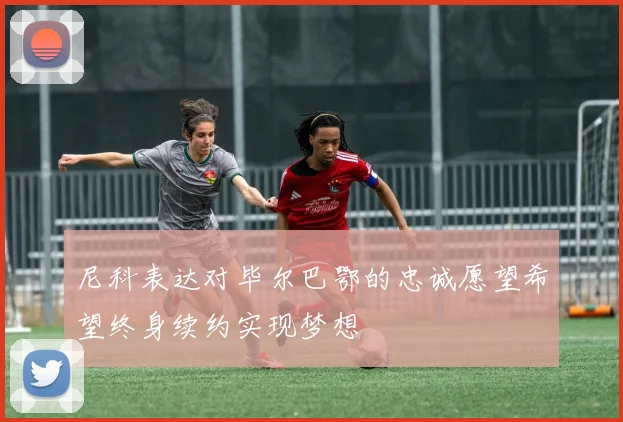 尼科表达对毕尔巴鄂的忠诚愿望希望终身续约实现梦想