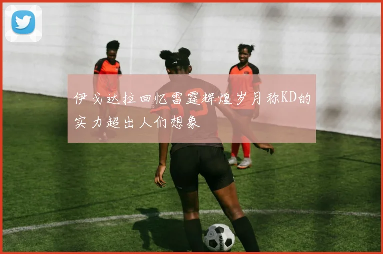 伊戈达拉回忆雷霆辉煌岁月称KD的实力超出人们想象