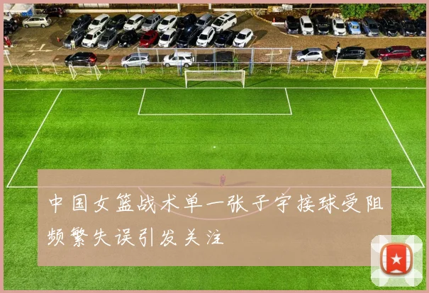 中国女篮战术单一张子宇接球受阻频繁失误引发关注