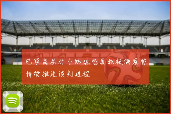 巴萨高层对小蜘蛛态度积极满意将持续推进谈判进程
