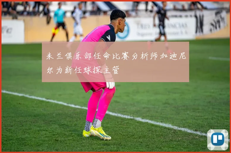 米兰俱乐部任命比赛分析师加迪尼尔为新任球探主管