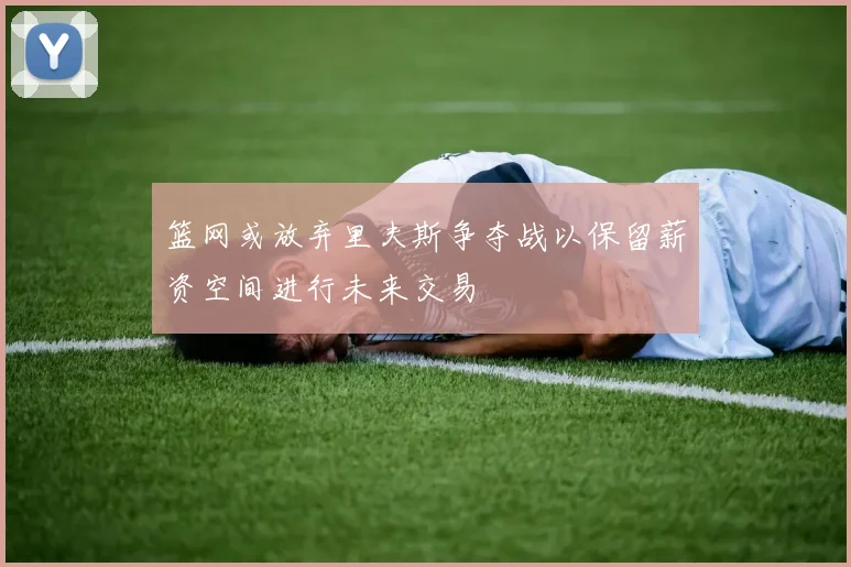 篮网或放弃里夫斯争夺战以保留薪资空间进行未来交易