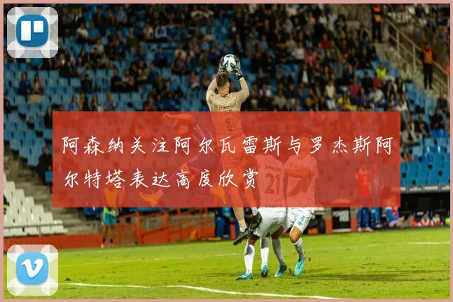 阿森纳关注阿尔瓦雷斯与罗杰斯阿尔特塔表达高度欣赏