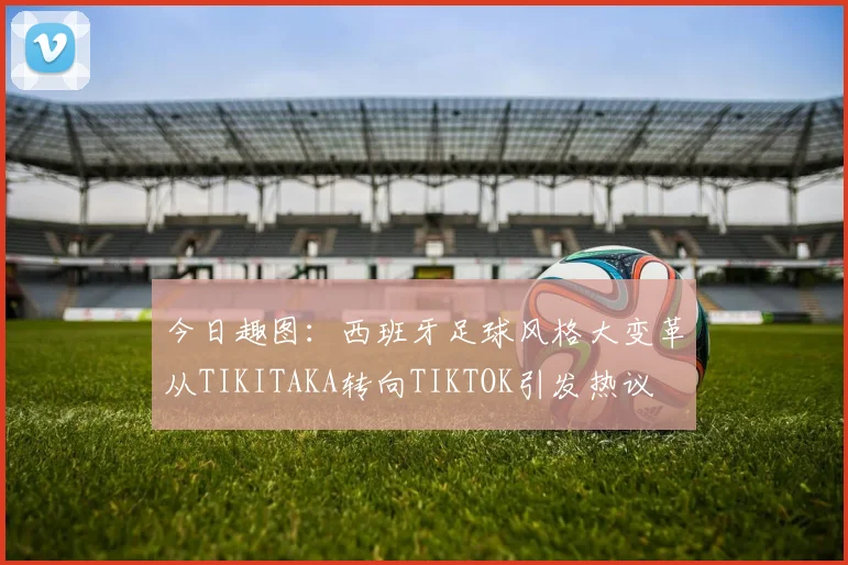 今日趣图：西班牙足球风格大变革从TIKITAKA转向TIKTOK引发热议